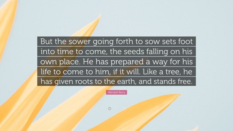 Wendell Berry Quote: “But the sower going forth to sow sets foot into time to come, the seeds falling on his own place. He has prepared a way for his life to come to him, if it will. Like a tree, he has given roots to the earth, and stands free.”
