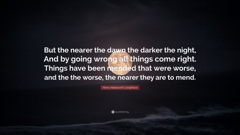 Henry Wadsworth Longfellow Quote: “But the nearer the dawn the darker the night, And by going wrong all things come right. Things have been mended that were worse, and the the worse, the nearer they are to mend.”