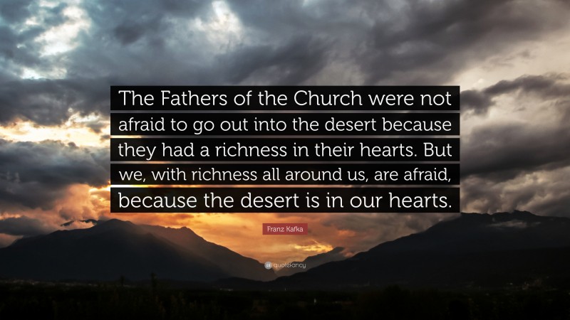 Franz Kafka Quote: “The Fathers of the Church were not afraid to go out into the desert because they had a richness in their hearts. But we, with richness all around us, are afraid, because the desert is in our hearts.”