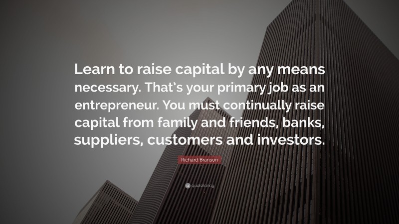 Richard Branson Quote: “Learn to raise capital by any means necessary. That’s your primary job as an entrepreneur. You must continually raise capital from family and friends, banks, suppliers, customers and investors.”