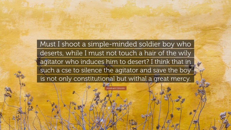 Abraham Lincoln Quote: “Must I shoot a simple-minded soldier boy who deserts, while I must not touch a hair of the wily agitator who induces him to desert? I think that in such a cse to silence the agitator and save the boy is not only constitutional but withal a great mercy.”