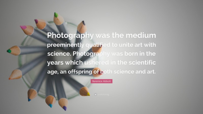Berenice Abbott Quote: “Photography was the medium preeminently qualified to unite art with science. Photography was born in the years which ushered in the scientific age, an offspring of both science and art.”