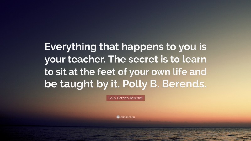 Polly Berrien Berends Quote: “Everything that happens to you is your teacher. The secret is to learn to sit at the feet of your own life and be taught by it. Polly B. Berends.”