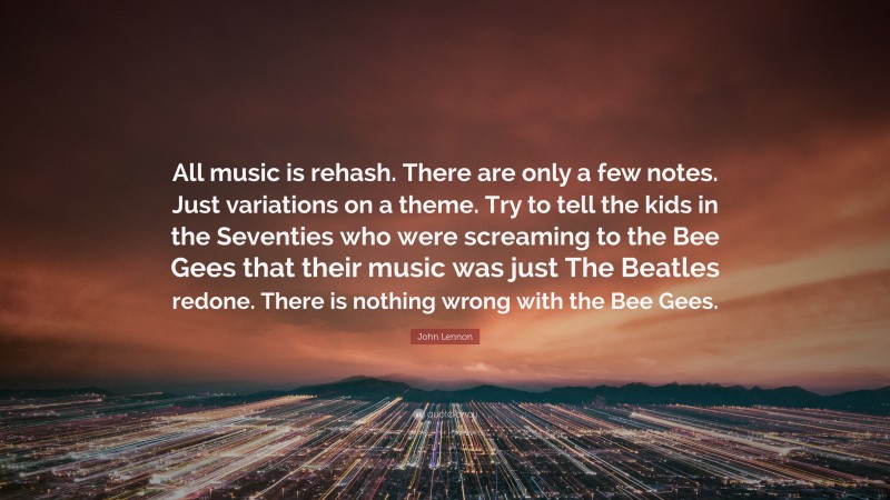 John Lennon Quote: “All music is rehash. There are only a few notes. Just variations on a theme. Try to tell the kids in the Seventies who were screaming to the Bee Gees that their music was just The Beatles redone. There is nothing wrong with the Bee Gees.”