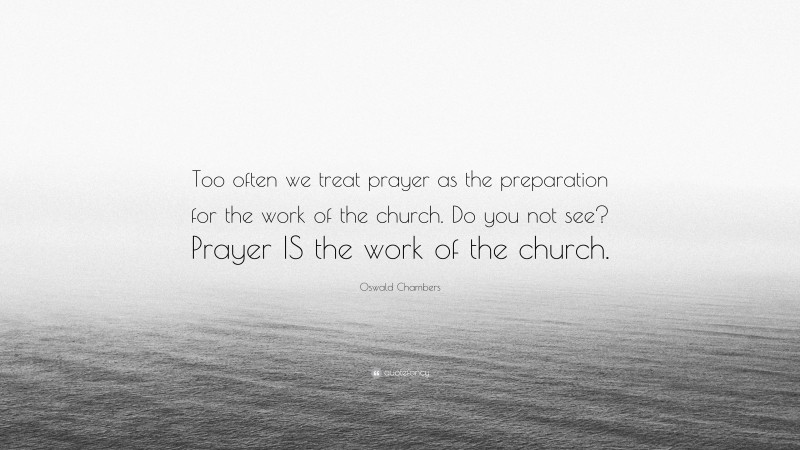 Oswald Chambers Quote: “Too often we treat prayer as the preparation for the work of the church. Do you not see? Prayer IS the work of the church.”