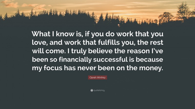 Oprah Winfrey Quote: “What I know is, if you do work that you love, and work that fulfills you, the rest will come. I truly believe the reason I’ve been so financially successful is because my focus has never been on the money.”