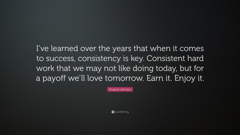 Dwayne Johnson Quote: “I’ve learned over the years that when it comes to success, consistency is key. Consistent hard work that we may not like doing today, but for a payoff we’ll love tomorrow. Earn it. Enjoy it.”