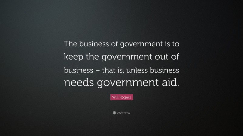 Will Rogers Quote: “The business of government is to keep the government out of business – that is, unless business needs government aid.”