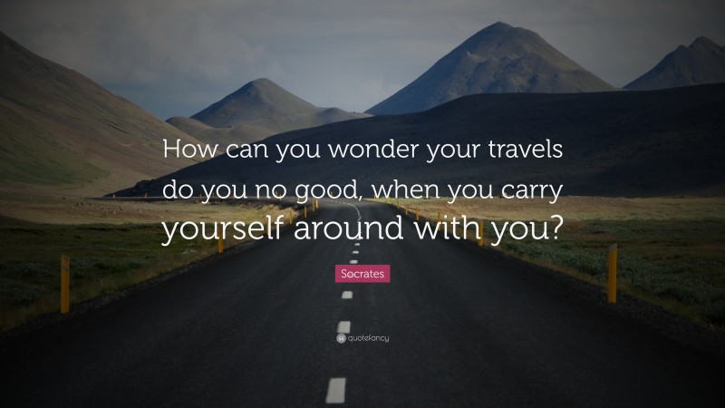 Socrates Quote: “How can you wonder your travels do you no good, when you carry yourself around with you?”