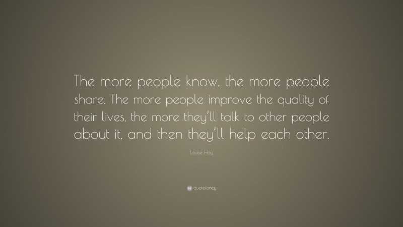 Louise Hay Quote: “The more people know, the more people share. The more people improve the quality of their lives, the more they’ll talk to other people about it, and then they’ll help each other.”