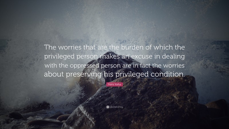 Franz Kafka Quote: “The worries that are the burden of which the privileged person makes an excuse in dealing with the oppressed person are in fact the worries about preserving his privileged condition.”