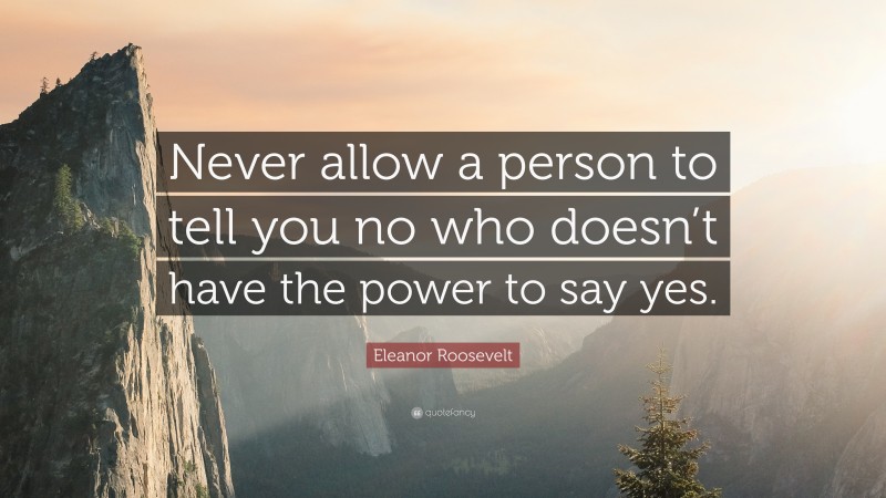 Eleanor Roosevelt Quote: “Never allow a person to tell you no who doesn’t have the power to say yes.”