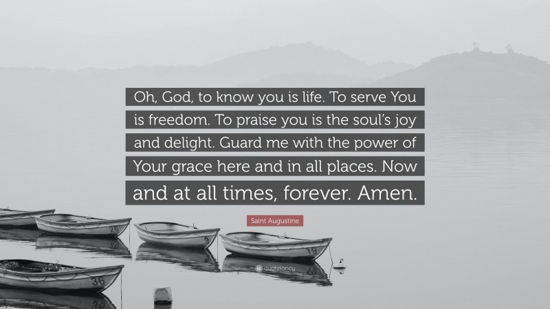 Saint Augustine Quote: “Oh, God, to know you is life. To serve You is freedom. To praise you is the soul’s joy and delight. Guard me with the power of Your grace here and in all places. Now and at all times, forever. Amen.”