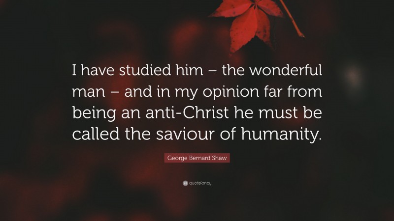 George Bernard Shaw Quote: “I have studied him – the wonderful man – and in my opinion far from being an anti-Christ he must be called the saviour of humanity.”