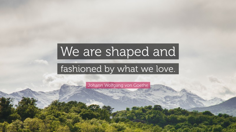 Johann Wolfgang von Goethe Quote: “We are shaped and fashioned by what we love.”