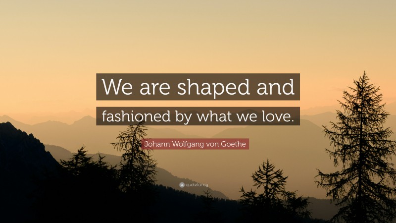 Johann Wolfgang von Goethe Quote: “We are shaped and fashioned by what we love.”