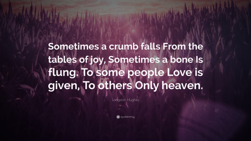 Langston Hughes Quote: “Sometimes a crumb falls From the tables of joy, Sometimes a bone Is flung. To some people Love is given, To others Only heaven.”