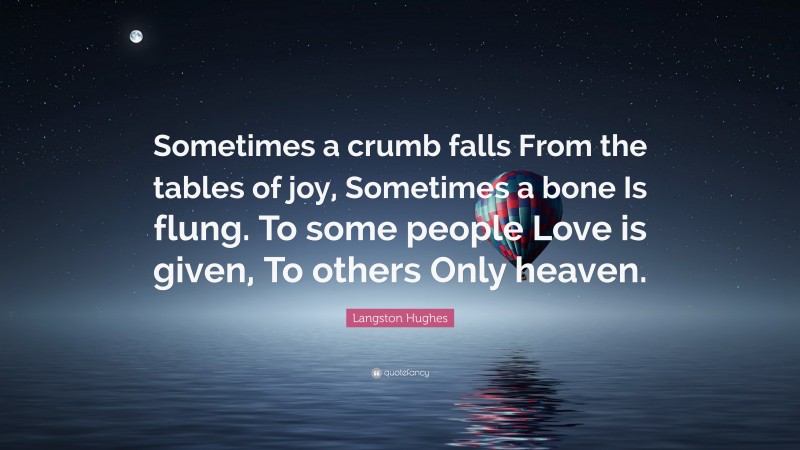 Langston Hughes Quote: “Sometimes a crumb falls From the tables of joy, Sometimes a bone Is flung. To some people Love is given, To others Only heaven.”