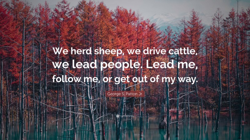 George S. Patton Jr. Quote: “We herd sheep, we drive cattle, we lead people. Lead me, follow me, or get out of my way.”