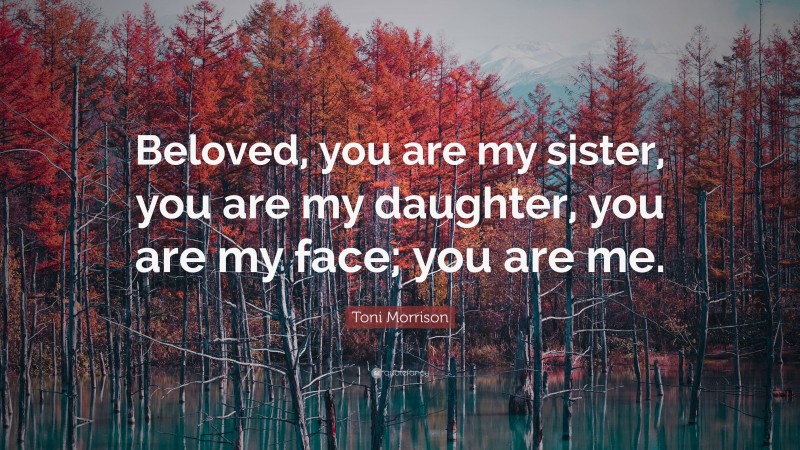 Toni Morrison Quote: “Beloved, you are my sister, you are my daughter, you are my face; you are me.”