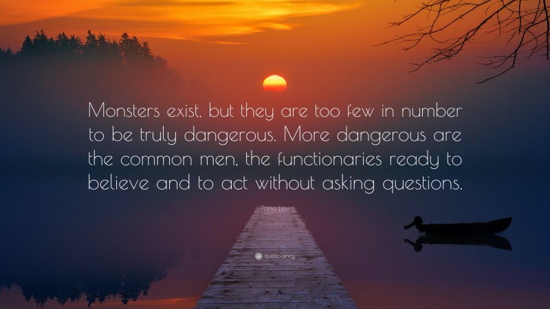 Primo Levi Quote: “Monsters exist, but they are too few in number to be truly dangerous. More dangerous are the common men, the functionaries ready to believe and to act without asking questions.”