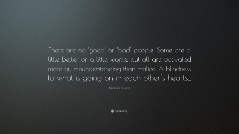 Tennessee Williams Quote: “There are no ‘good’ or ‘bad’ people. Some are a little better or a little worse, but all are activated more by misunderstanding than malice. A blindness to what is going on in each other’s hearts...”