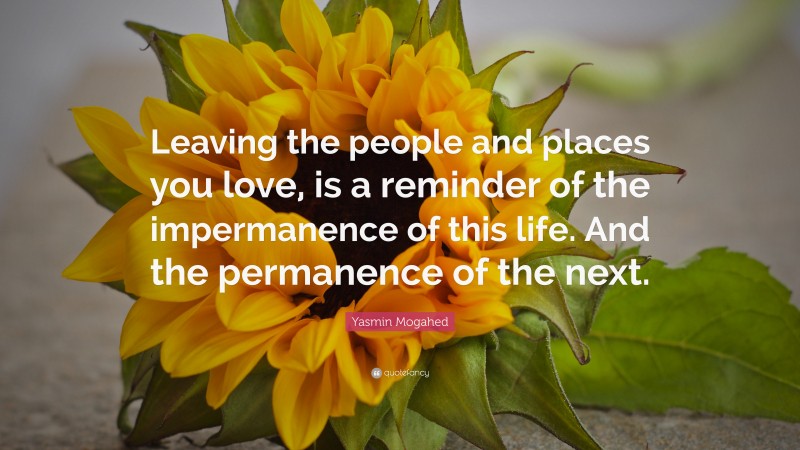 Yasmin Mogahed Quote: “Leaving the people and places you love, is a reminder of the impermanence of this life. And the permanence of the next.”
