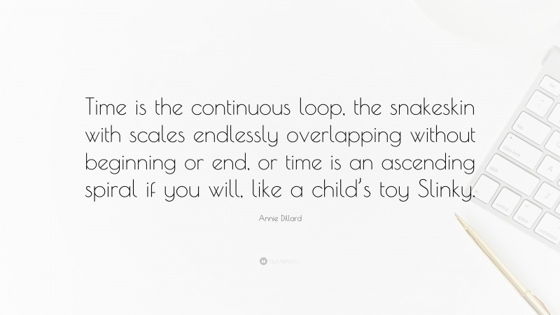 Annie Dillard Quote: “Time is the continuous loop, the snakeskin with scales endlessly overlapping without beginning or end, or time is an ascending spiral if you will, like a child’s toy Slinky.”