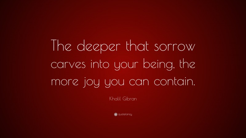 Khalil Gibran Quote: “The deeper that sorrow carves into your being, the more joy you can contain.”