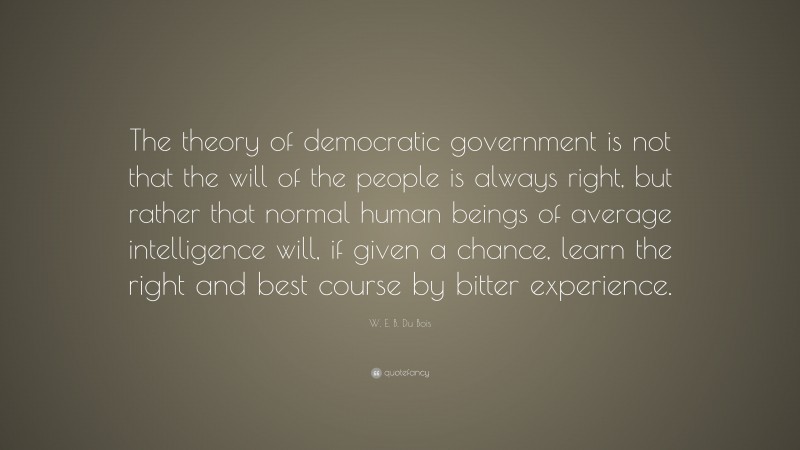 W. E. B. Du Bois Quote: “The theory of democratic government is not that the will of the people is always right, but rather that normal human beings of average intelligence will, if given a chance, learn the right and best course by bitter experience.”