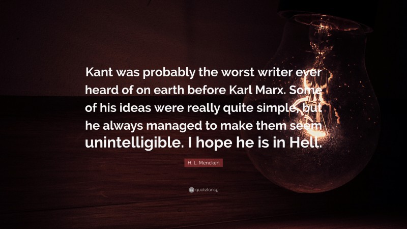 H. L. Mencken Quote: “Kant was probably the worst writer ever heard of on earth before Karl Marx. Some of his ideas were really quite simple, but he always managed to make them seem unintelligible. I hope he is in Hell.”