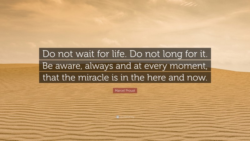 Marcel Proust Quote: “Do not wait for life. Do not long for it. Be aware, always and at every moment, that the miracle is in the here and now.”