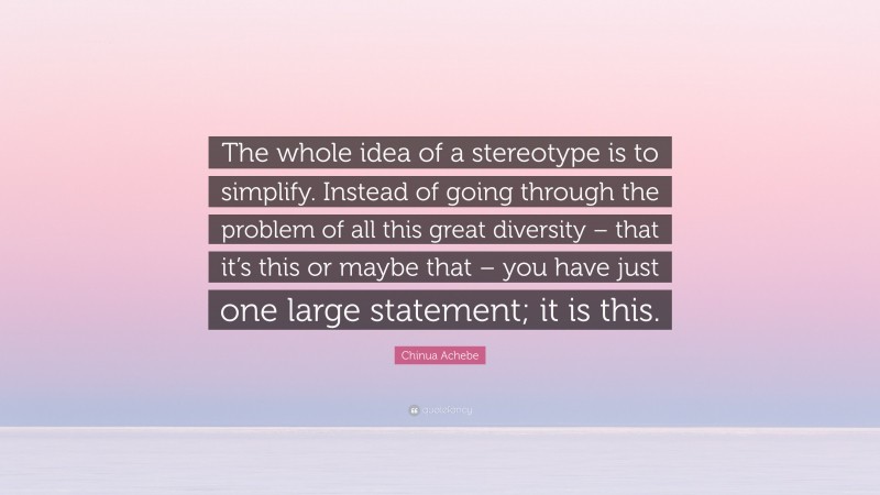 Chinua Achebe Quote: “The whole idea of a stereotype is to simplify. Instead of going through the problem of all this great diversity – that it’s this or maybe that – you have just one large statement; it is this.”