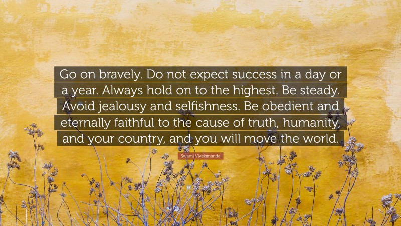 Swami Vivekananda Quote: “Go on bravely. Do not expect success in a day or a year. Always hold on to the highest. Be steady. Avoid jealousy and selfishness. Be obedient and eternally faithful to the cause of truth, humanity, and your country, and you will move the world.”