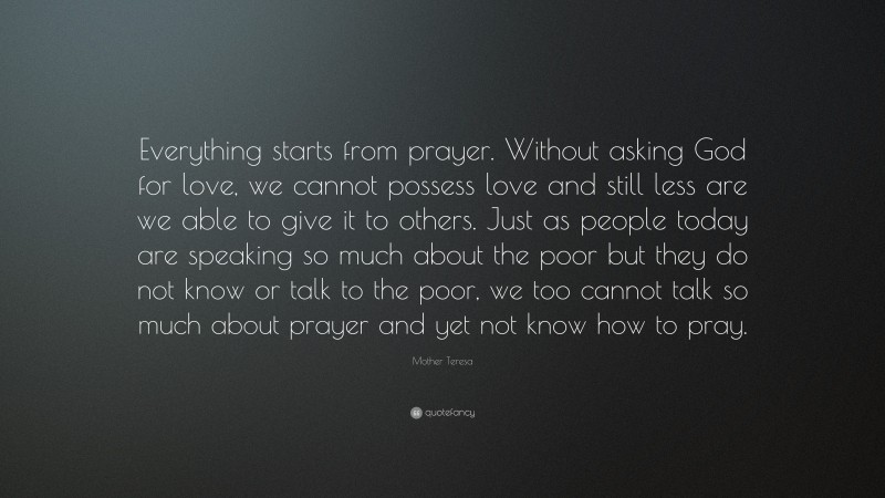 Mother Teresa Quote: “Everything starts from prayer. Without asking God for love, we cannot possess love and still less are we able to give it to others. Just as people today are speaking so much about the poor but they do not know or talk to the poor, we too cannot talk so much about prayer and yet not know how to pray.”