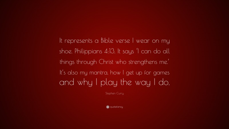 Stephen Curry Quote: “It represents a Bible verse I wear on my shoe. Philippians 4:13. It says ‘I can do all things through Christ who strengthens me.’ It’s also my mantra, how I get up for games and why I play the way I do.”