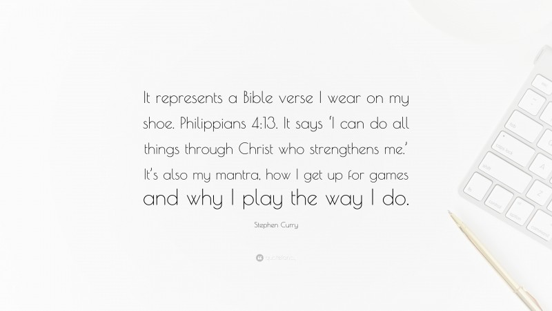Stephen Curry Quote: “It represents a Bible verse I wear on my shoe. Philippians 4:13. It says ‘I can do all things through Christ who strengthens me.’ It’s also my mantra, how I get up for games and why I play the way I do.”