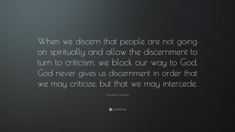 Oswald Chambers Quote: “When we discern that people are not going on spiritually and allow the discernment to turn to criticism, we block our way to God. God never gives us discernment in order that we may criticize, but that we may intercede.”