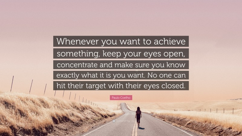 Paulo Coelho Quote: “Whenever you want to achieve something, keep your eyes open, concentrate and make sure you know exactly what it is you want. No one can hit their target with their eyes closed.”