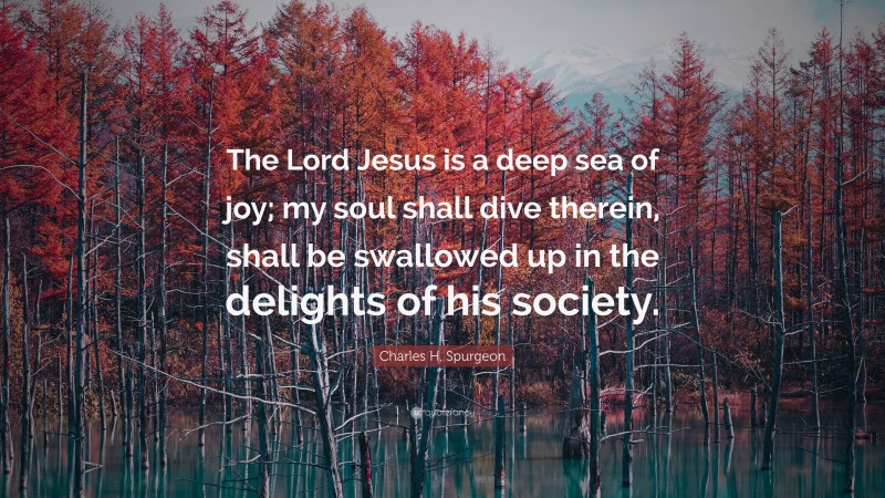 Charles H. Spurgeon Quote: “The Lord Jesus is a deep sea of joy; my soul shall dive therein, shall be swallowed up in the delights of his society.”