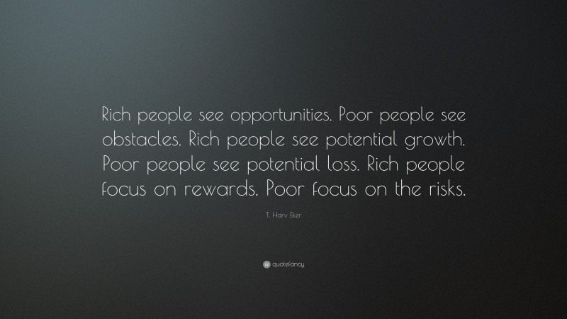 T. Harv Eker Quote: “Rich people see opportunities. Poor people see obstacles. Rich people see potential growth. Poor people see potential loss. Rich people focus on rewards. Poor focus on the risks.”