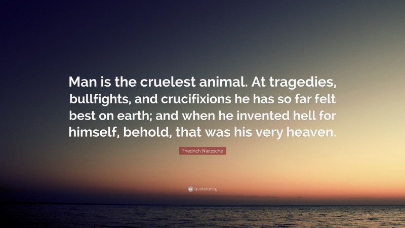 Friedrich Nietzsche Quote: “Man is the cruelest animal. At tragedies, bullfights, and crucifixions he has so far felt best on earth; and when he invented hell for himself, behold, that was his very heaven.”