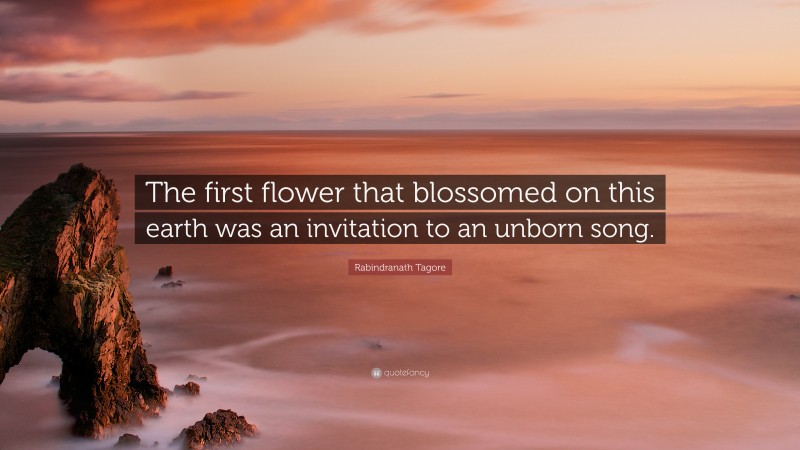 Rabindranath Tagore Quote: “The first flower that blossomed on this earth was an invitation to an unborn song.”