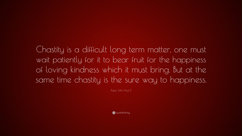 Pope John Paul II Quote: “Chastity is a difficult long term matter, one must wait patiently for it to bear fruit for the happiness of loving kindness which it must bring. But at the same time chastity is the sure way to happiness.”