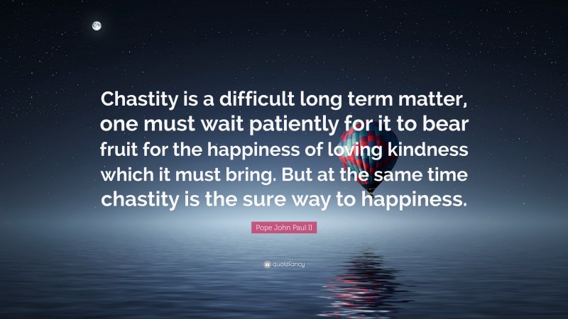Pope John Paul II Quote: “Chastity is a difficult long term matter, one must wait patiently for it to bear fruit for the happiness of loving kindness which it must bring. But at the same time chastity is the sure way to happiness.”
