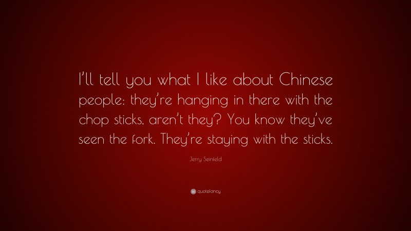 Jerry Seinfeld Quote: “I’ll tell you what I like about Chinese people: they’re hanging in there with the chop sticks, aren’t they? You know they’ve seen the fork. They’re staying with the sticks.”