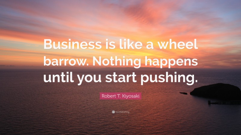 Robert T. Kiyosaki Quote: “Business is like a wheel barrow. Nothing happens until you start pushing.”