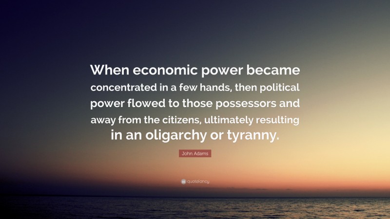 John Adams Quote: “When economic power became concentrated in a few hands, then political power flowed to those possessors and away from the citizens, ultimately resulting in an oligarchy or tyranny.”