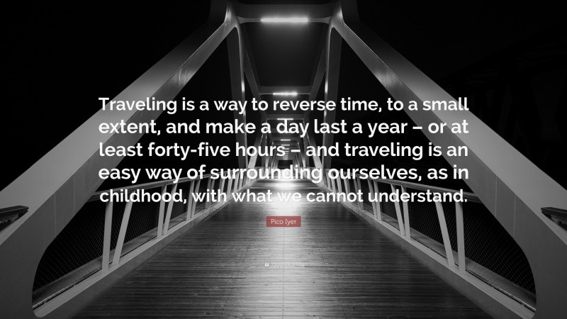Pico Iyer Quote: “Traveling is a way to reverse time, to a small extent, and make a day last a year – or at least forty-five hours – and traveling is an easy way of surrounding ourselves, as in childhood, with what we cannot understand.”