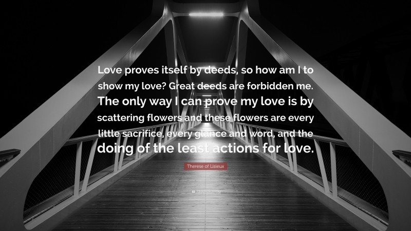 Therese of Lisieux Quote: “Love proves itself by deeds, so how am I to show my love? Great deeds are forbidden me. The only way I can prove my love is by scattering flowers and these flowers are every little sacrifice, every glance and word, and the doing of the least actions for love.”